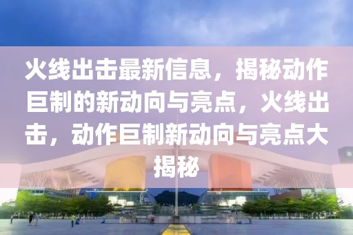 火線出擊最新信息，揭秘動(dòng)作巨制的新動(dòng)向與亮點(diǎn)，火線出擊，動(dòng)作巨制新動(dòng)向與亮點(diǎn)大揭秘
