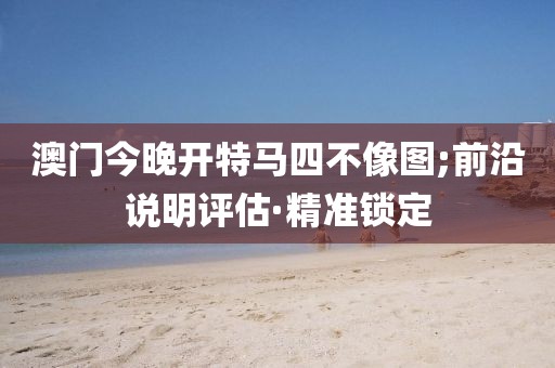 澳門今晚開特馬四不像圖;前沿說明評估·精準(zhǔn)鎖定