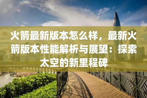 火箭最新版本怎么樣，最新火箭版本性能解析與展望：探索太空的新里程碑