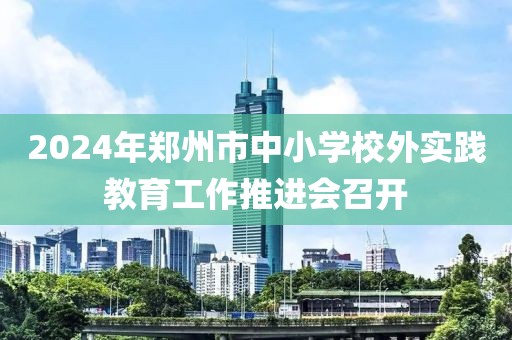 2024年鄭州市中小學(xué)校外實(shí)踐教育工作推進(jìn)會召開