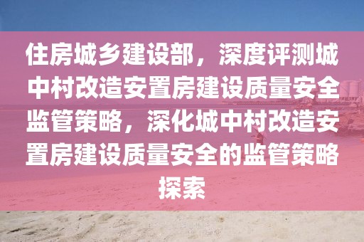 住房城鄉(xiāng)建設(shè)部，深度評測城中村改造安置房建設(shè)質(zhì)量安全監(jiān)管策略，深化城中村改造安置房建設(shè)質(zhì)量安全的監(jiān)管策略探索
