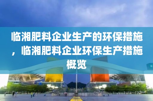 臨湘肥料企業(yè)生產(chǎn)的環(huán)保措施，臨湘肥料企業(yè)環(huán)保生產(chǎn)措施概覽