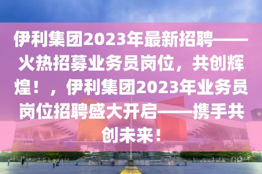 伊利集團(tuán)2023年最新招聘——火熱招募業(yè)務(wù)員崗位，共創(chuàng)輝煌！，伊利集團(tuán)2023年業(yè)務(wù)員崗位招聘盛大開(kāi)啟——攜手共創(chuàng)未來(lái)！