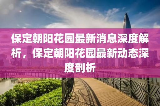 保定朝陽花園最新消息深度解析，保定朝陽花園最新動態(tài)深度剖析