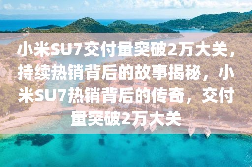 小米SU7交付量突破2萬大關(guān)，持續(xù)熱銷背后的故事揭秘，小米SU7熱銷背后的傳奇，交付量突破2萬大關(guān)