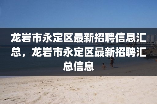 龍巖市永定區(qū)最新招聘信息匯總，龍巖市永定區(qū)最新招聘匯總信息