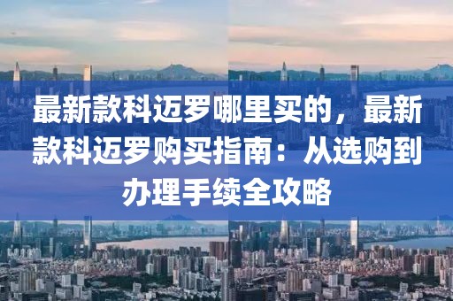 最新款科邁羅哪里買的，最新款科邁羅購買指南：從選購到辦理手續(xù)全攻略