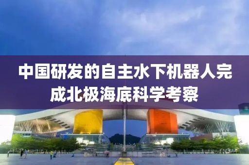 中國研發(fā)的自主水下機(jī)器人完成北極海底科學(xué)考察