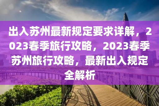 出入蘇州最新規(guī)定要求詳解，2023春季旅行攻略，2023春季蘇州旅行攻略，最新出入規(guī)定全解析