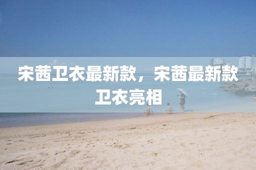 宋茜衛(wèi)衣最新款，宋茜最新款衛(wèi)衣亮相