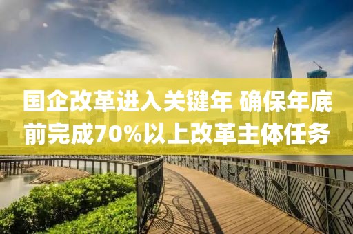 國企改革進(jìn)入關(guān)鍵年 確保年底前完成70%以上改革主體任務(wù)