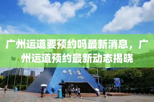 廣州運道要預(yù)約嗎最新消息，廣州運道預(yù)約最新動態(tài)揭曉