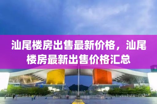 汕尾樓房出售最新價格，汕尾樓房最新出售價格匯總