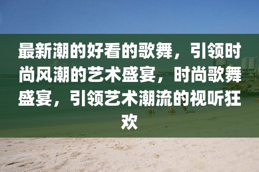 最新潮的好看的歌舞，引領(lǐng)時尚風(fēng)潮的藝術(shù)盛宴，時尚歌舞盛宴，引領(lǐng)藝術(shù)潮流的視聽狂歡