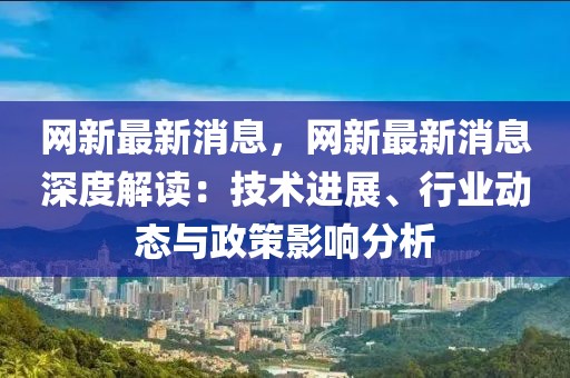 網(wǎng)新最新消息，網(wǎng)新最新消息深度解讀：技術(shù)進展、行業(yè)動態(tài)與政策影響分析