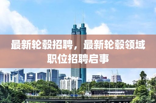 最新輪轂招聘，最新輪轂領(lǐng)域職位招聘啟事