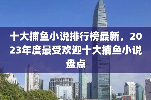 十大捕魚小說排行榜最新，2023年度最受歡迎十大捕魚小說盤點