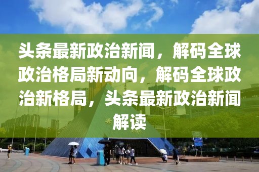頭條最新政治新聞，解碼全球政治格局新動向，解碼全球政治新格局，頭條最新政治新聞解讀