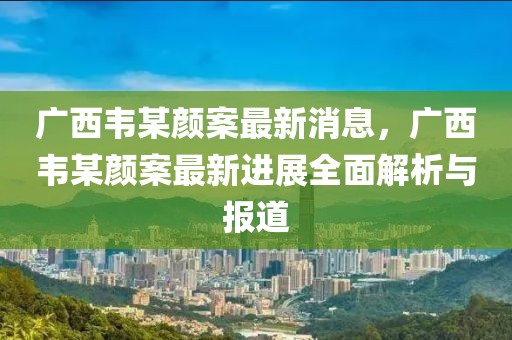 廣西韋某顏案最新消息，廣西韋某顏案最新進(jìn)展全面解析與報(bào)道