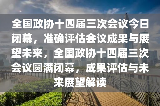 全國政協(xié)十四屆三次會議今日閉幕，準(zhǔn)確評估會議成果與展望未來，全國政協(xié)十四屆三次會議圓滿閉幕，成果評估與未來展望解讀