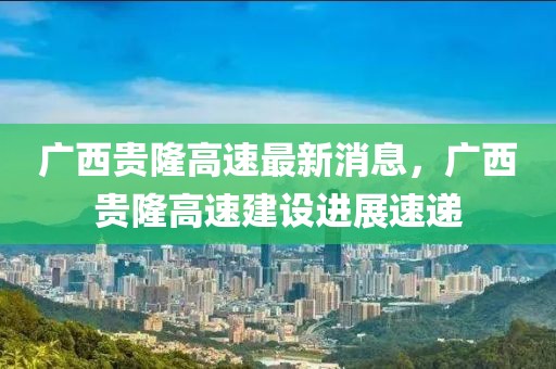 廣西貴隆高速最新消息，廣西貴隆高速建設(shè)進展速遞