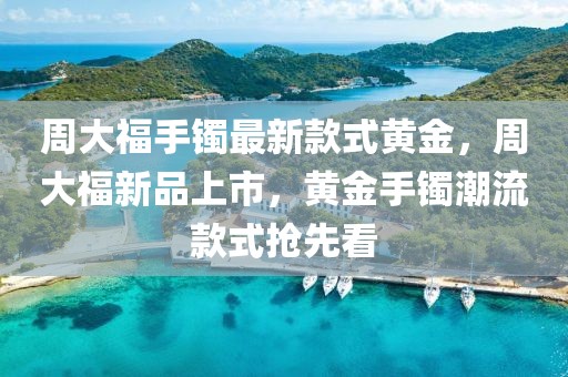 周大福手鐲最新款式黃金，周大福新品上市，黃金手鐲潮流款式搶先看