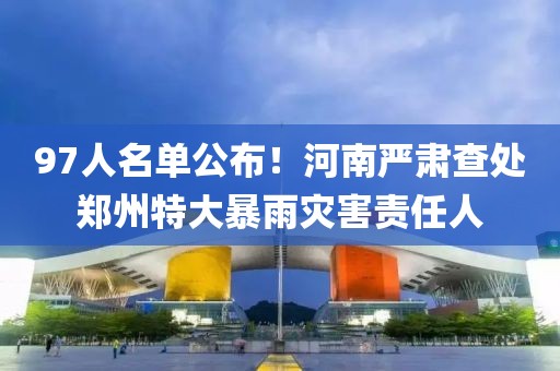 97人名單公布！河南嚴(yán)肅查處鄭州特大暴雨災(zāi)害責(zé)任人