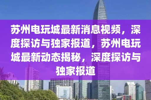 蘇州電玩城最新消息視頻，深度探訪與獨(dú)家報(bào)道，蘇州電玩城最新動(dòng)態(tài)揭秘，深度探訪與獨(dú)家報(bào)道