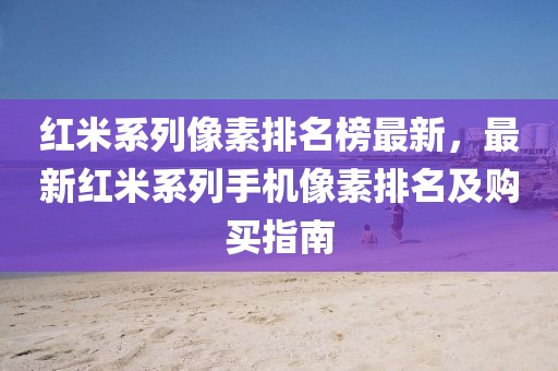 紅米系列像素排名榜最新，最新紅米系列手機像素排名及購買指南