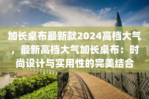 加長桌布最新款2024高檔大氣，最新高檔大氣加長桌布：時尚設(shè)計與實用性的完美結(jié)合