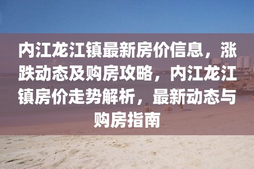 內江龍江鎮(zhèn)最新房價信息，漲跌動態(tài)及購房攻略，內江龍江鎮(zhèn)房價走勢解析，最新動態(tài)與購房指南