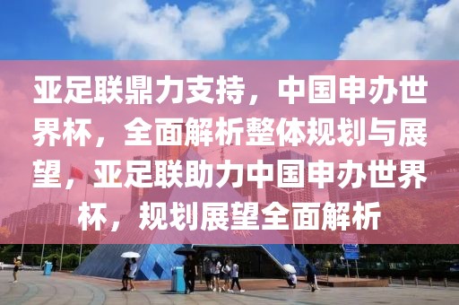 亞足聯(lián)鼎力支持，中國(guó)申辦世界杯，全面解析整體規(guī)劃與展望，亞足聯(lián)助力中國(guó)申辦世界杯，規(guī)劃展望全面解析