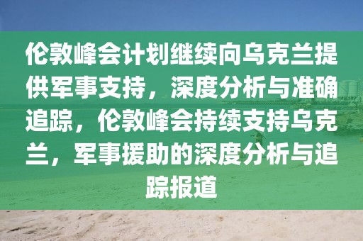 倫敦峰會(huì)計(jì)劃繼續(xù)向?yàn)蹩颂m提供軍事支持，深度分析與準(zhǔn)確追蹤，倫敦峰會(huì)持續(xù)支持烏克蘭，軍事援助的深度分析與追蹤報(bào)道