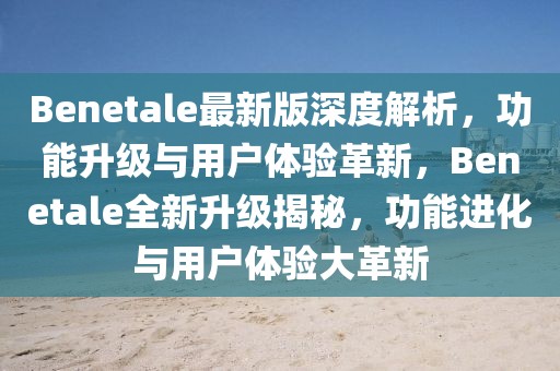 Benetale最新版深度解析，功能升級(jí)與用戶體驗(yàn)革新，Benetale全新升級(jí)揭秘，功能進(jìn)化與用戶體驗(yàn)大革新
