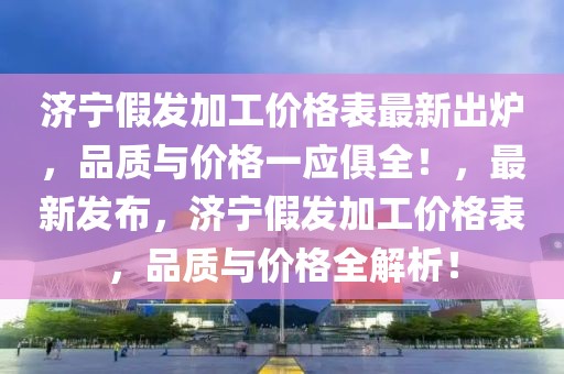 濟寧假發(fā)加工價格表最新出爐，品質(zhì)與價格一應(yīng)俱全！，最新發(fā)布，濟寧假發(fā)加工價格表，品質(zhì)與價格全解析！