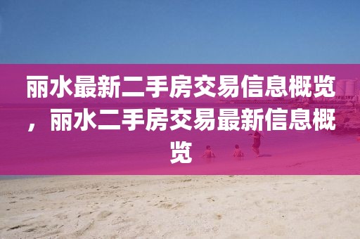 麗水最新二手房交易信息概覽，麗水二手房交易最新信息概覽