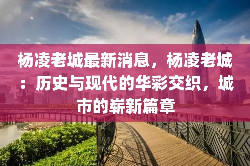 楊凌老城最新消息，楊凌老城：歷史與現(xiàn)代的華彩交織，城市的嶄新篇章