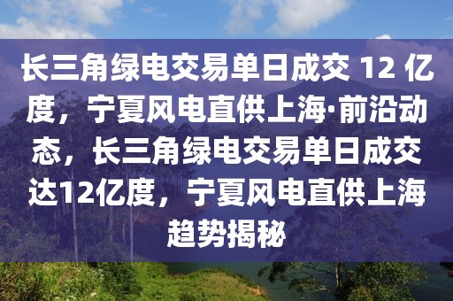 長(zhǎng)三角綠電交易單日成交 12 億度，寧夏風(fēng)電直供上?！で把貏?dòng)態(tài)，長(zhǎng)三角綠電交易單日成交達(dá)12億度，寧夏風(fēng)電直供上海趨勢(shì)揭秘