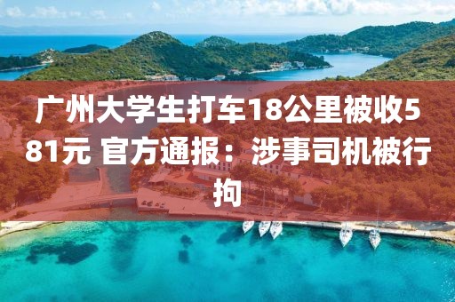 廣州大學(xué)生打車18公里被收581元 官方通報(bào)：涉事司機(jī)被行拘