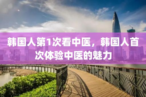 韓國人第1次看中醫(yī)，韓國人首次體驗(yàn)中醫(yī)的魅力