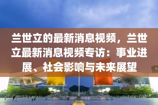 蘭世立的最新消息視頻，蘭世立最新消息視頻專訪：事業(yè)進展、社會影響與未來展望