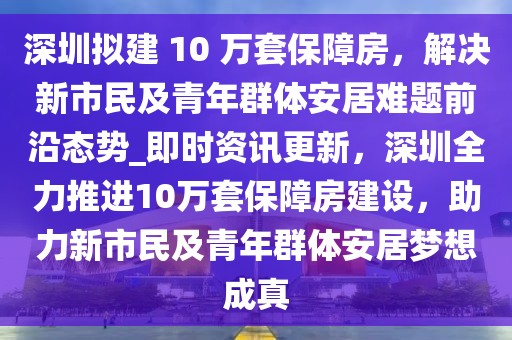 深圳擬建 10 萬(wàn)套保障房，解決新市民及青年群體安居難題前沿態(tài)勢(shì)_即時(shí)資訊更新，深圳全力推進(jìn)10萬(wàn)套保障房建設(shè)，助力新市民及青年群體安居夢(mèng)想成真