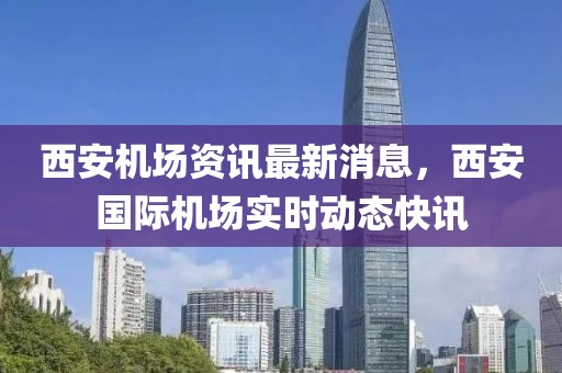 西安機場資訊最新消息，西安國際機場實時動態(tài)快訊