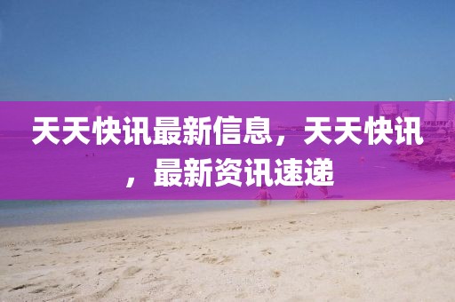 天天快訊最新信息，天天快訊，最新資訊速遞