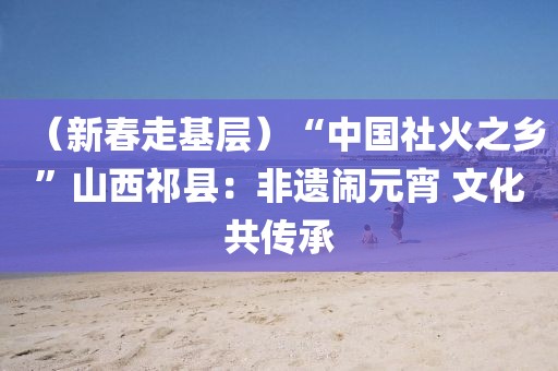 （新春走基層）“中國社火之鄉(xiāng)”山西祁縣：非遺鬧元宵 文化共傳承