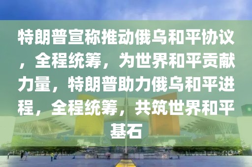 特朗普宣稱推動俄烏和平協(xié)議，全程統(tǒng)籌，為世界和平貢獻力量，特朗普助力俄烏和平進程，全程統(tǒng)籌，共筑世界和平基石