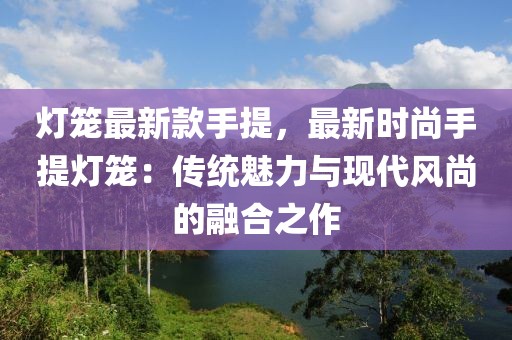 燈籠最新款手提，最新時尚手提燈籠：傳統(tǒng)魅力與現(xiàn)代風(fēng)尚的融合之作