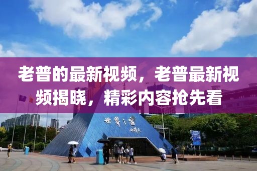 老普的最新視頻，老普最新視頻揭曉，精彩內(nèi)容搶先看