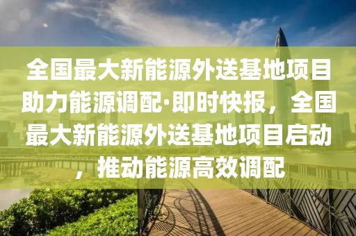 全國(guó)最大新能源外送基地項(xiàng)目助力能源調(diào)配·即時(shí)快報(bào)，全國(guó)最大新能源外送基地項(xiàng)目啟動(dòng)，推動(dòng)能源高效調(diào)配