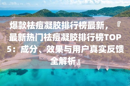 爆款祛痘凝膠排行榜最新，『最新熱門(mén)祛痘凝膠排行榜TOP5：成分、效果與用戶真實(shí)反饋全解析』